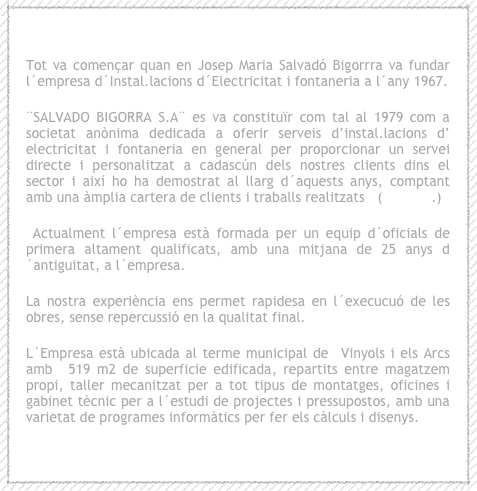 
Tot va començar quan en Josep Maria Salvadó Bigorrra va fundar    l´empresa d´Instal.lacions d´Electricitat i fontaneria a l´any 1967. 
¨SALVADO BIGORRA S.A¨ es va constituïr com tal al 1979 com a societat anònima dedicada a oferir serveis d’instal.lacions d’ electricitat i fontaneria en general per proporcionar un servei directe i personalitzat a cadascún dels nostres clients dins el sector i així ho ha demostrat al llarg d´aquests anys, comptant amb una àmplia cartera de clients i traballs realitzats   (imatges.)
 Actualment l´empresa està formada per un equip d´oficials de primera altament qualificats, amb una mitjana de 25 anys d´antiguitat, a l´empresa.
La nostra experiència ens permet rapidesa en l´execucuó de les obres, sense repercussió en la qualitat final.
L´Empresa està ubicada al terme municipal de  Vinyols i els Arcs amb  519 m2 de superficie edificada, repartits entre magatzem propi, taller mecanitzat per a tot tipus de montatges, oficines i gabinet tècnic per a l´estudi de projectes i pressupostos, amb una varietat de programes informàtics per fer els càlculs i disenys.
