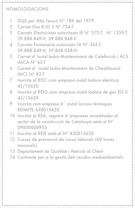 HOMOLOGACIONS

DQE per Alta Tensió Nº 189 del 1979
Carnet Gas B IG II Nº 724-T
Carnets Electricistes autoritzats IE Nº 372-T,  Nº 1339-T, 39.888.849-H, 39.888.848-V
Carnets Fontaneria autorizats IA Nº 365-T, 39.888.849-H, 39.868.028-N
Carnet d´Instal.lador-Mantenimient de Calefacció i ACS IMCA Nº 63-T
Carnet d´ Instal.lador-Manteniment de Climatització IMCL Nº 82-T
Inscrita al REIC com empresa instal.ladora elèctrica 43/15620
Inscrita al REIG com empresa instal.ladora de gas EG II 43/15620
Inscrita com empresa d´ instal.lacions tèrmiques REIMITE 430015620
Inscrita al REA, registre d´empreses acreditades al sector de la construcció de Catalunya amb el Nº 09000008955
Inscrita al REIE amb el Nº 430015620
Cursos de prevenció de riscos laborals (60 hores mensuals)
Departament de Qualitat i Atenció al Client
Contracte per a la gestió dels residus mediambientals




